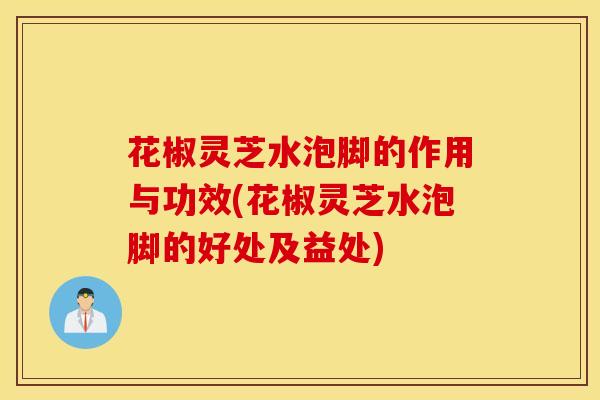 花椒灵芝水泡脚的作用与功效(花椒灵芝水泡脚的好处及益处)