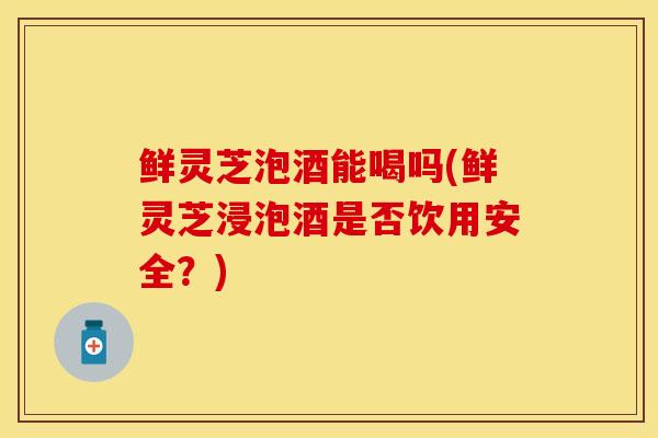 鲜灵芝泡酒能喝吗(鲜灵芝浸泡酒是否饮用安全？)