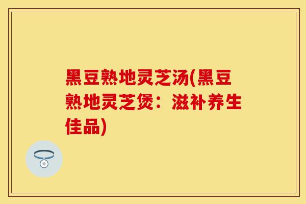 黑豆熟地灵芝汤(黑豆熟地灵芝煲：滋补养生佳品)