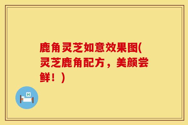 鹿角灵芝如意效果图(灵芝鹿角配方，美颜尝鲜！)