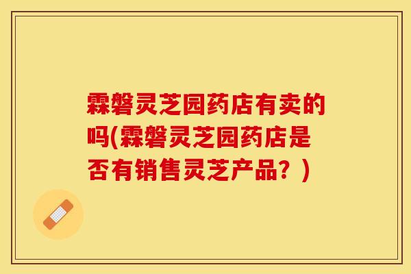 霖磐灵芝园药店有卖的吗(霖磐灵芝园药店是否有销售灵芝产品？)