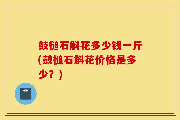 鼓槌石斛花多少钱一斤(鼓槌石斛花价格是多少？)