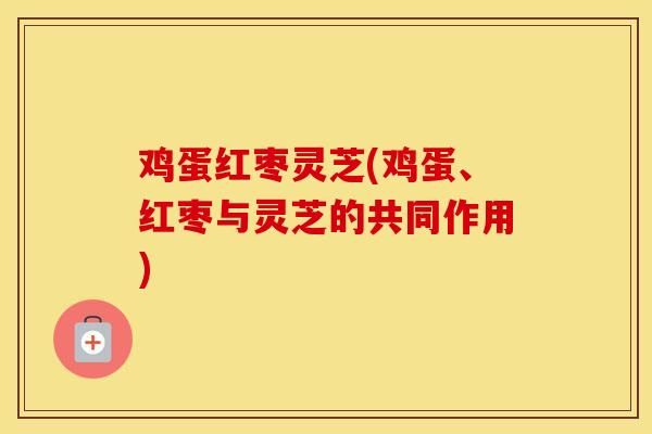 鸡蛋红枣灵芝(鸡蛋、红枣与灵芝的共同作用)