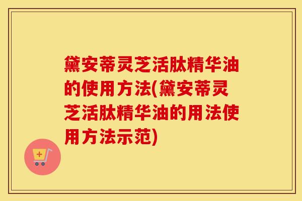 黛安蒂灵芝活肽精华油的使用方法(黛安蒂灵芝活肽精华油的用法使用方法示范)