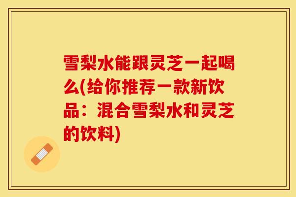 雪梨水能跟灵芝一起喝么(给你推荐一款新饮品：混合雪梨水和灵芝的饮料)