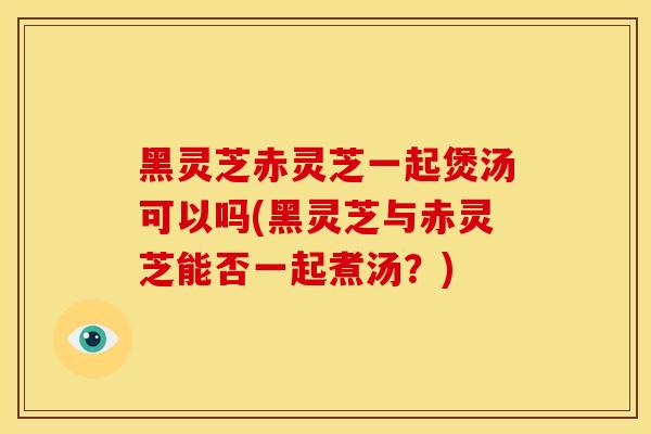 黑灵芝赤灵芝一起煲汤可以吗(黑灵芝与赤灵芝能否一起煮汤？)