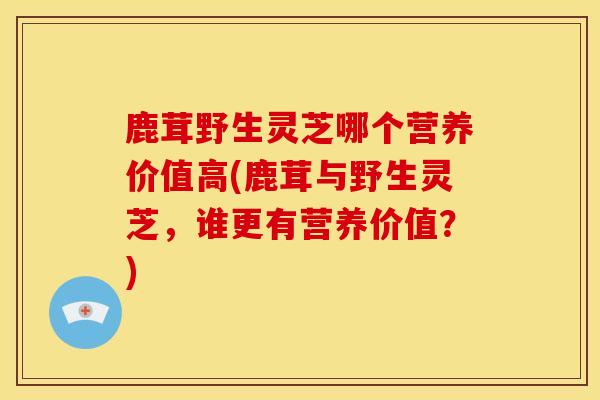 鹿茸野生灵芝哪个营养价值高(鹿茸与野生灵芝，谁更有营养价值？)