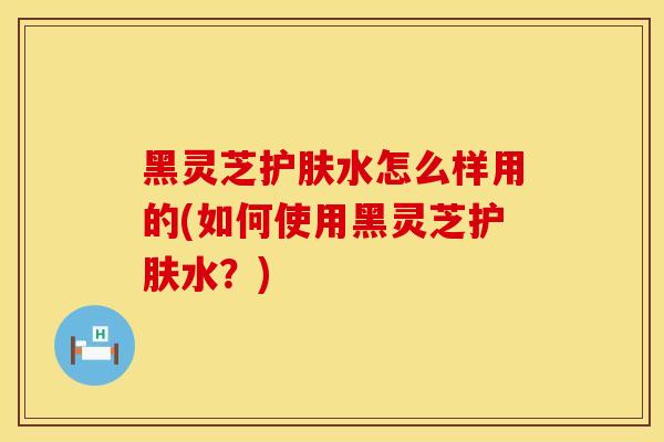 黑灵芝护肤水怎么样用的(如何使用黑灵芝护肤水？)