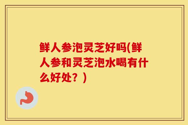 鲜人参泡灵芝好吗(鲜人参和灵芝泡水喝有什么好处？)