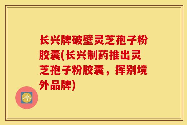 长兴牌破壁灵芝孢子粉胶囊(长兴制药推出灵芝孢子粉胶囊，挥别境外品牌)