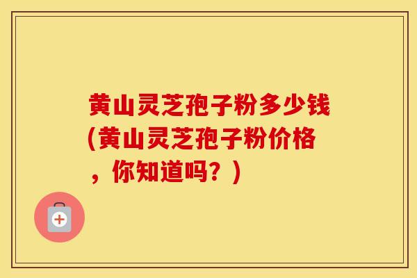 黄山灵芝孢子粉多少钱(黄山灵芝孢子粉价格，你知道吗？)