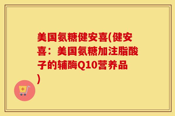 美国氨糖健安喜(健安喜：美国氨糖加注脂酸子的辅酶Q10营养品)