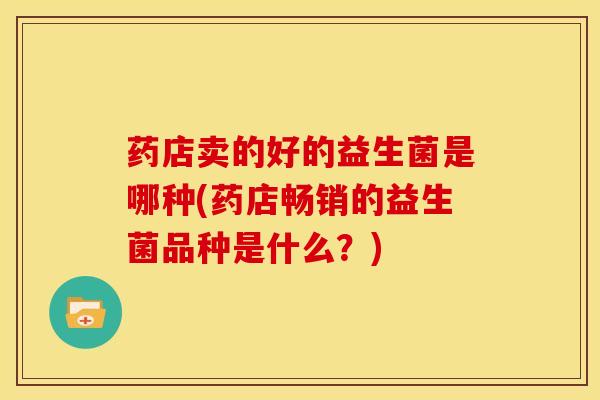 药店卖的好的益生菌是哪种(药店畅销的益生菌品种是什么？)