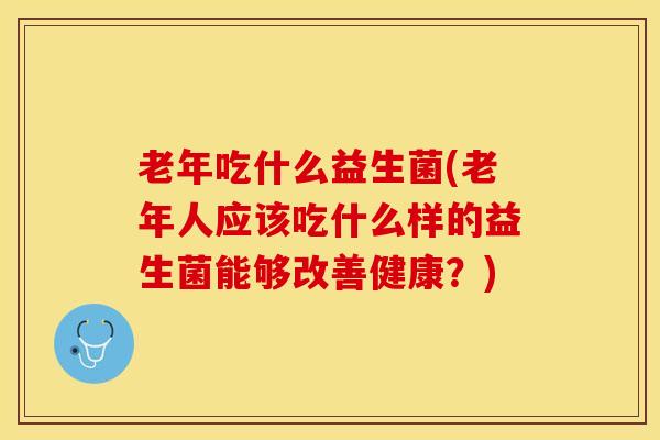 老年吃什么益生菌(老年人应该吃什么样的益生菌能够改善健康？)