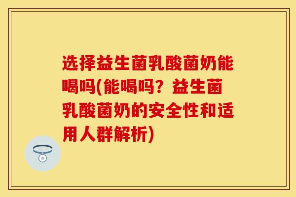 选择益生菌乳酸菌奶能喝吗(能喝吗？益生菌乳酸菌奶的安全性和适用人群解析)