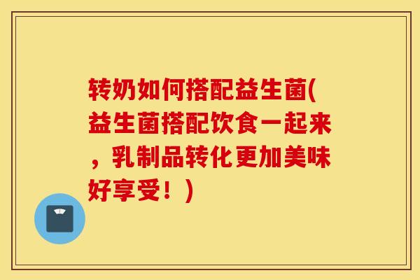 转奶如何搭配益生菌(益生菌搭配饮食一起来，乳制品转化更加美味好享受！)
