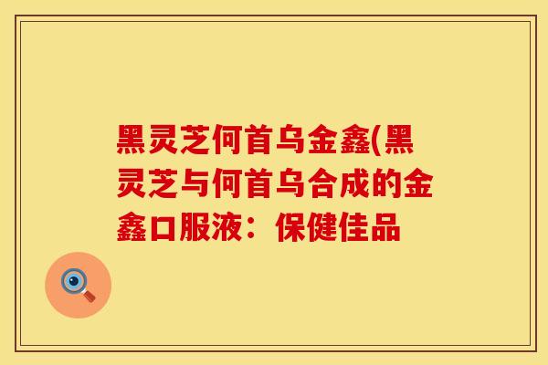 黑灵芝何首乌金鑫(黑灵芝与何首乌合成的金鑫口服液：保健佳品
