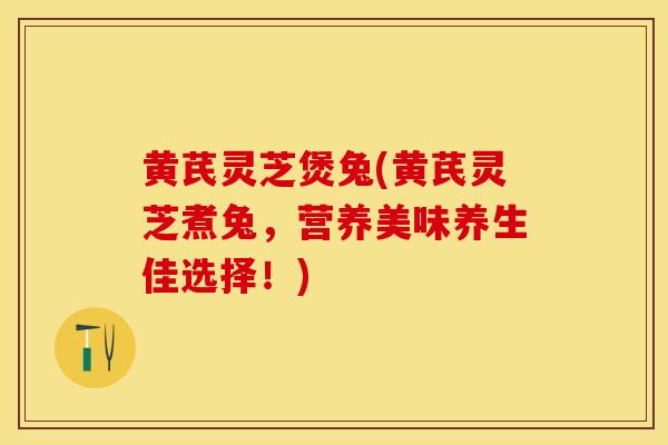 黄芪灵芝煲兔(黄芪灵芝煮兔，营养美味养生佳选择！)