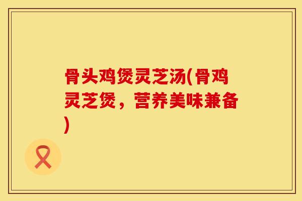 骨头鸡煲灵芝汤(骨鸡灵芝煲，营养美味兼备)