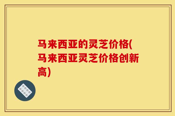 马来西亚的灵芝价格(马来西亚灵芝价格创新高)