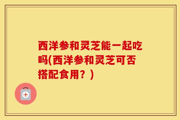 西洋参和灵芝能一起吃吗(西洋参和灵芝可否搭配食用？)