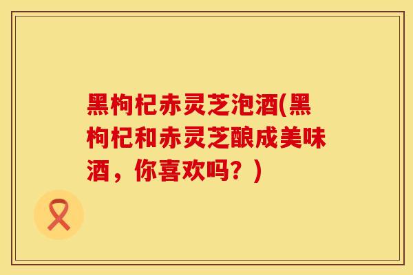 黑枸杞赤灵芝泡酒(黑枸杞和赤灵芝酿成美味酒，你喜欢吗？)