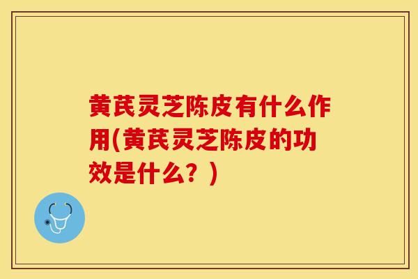 黄芪灵芝陈皮有什么作用(黄芪灵芝陈皮的功效是什么？)