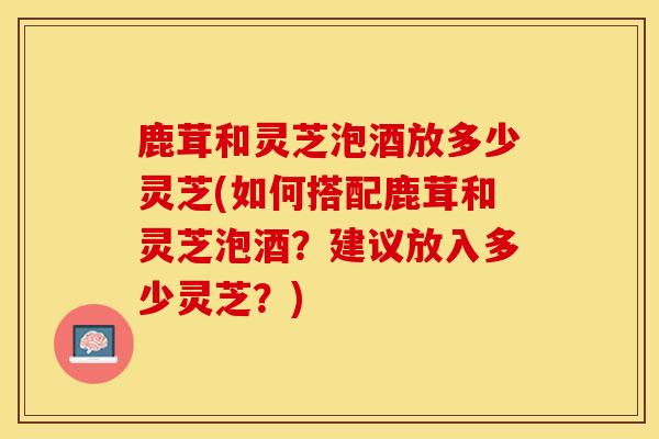 鹿茸和灵芝泡酒放多少灵芝(如何搭配鹿茸和灵芝泡酒？建议放入多少灵芝？)