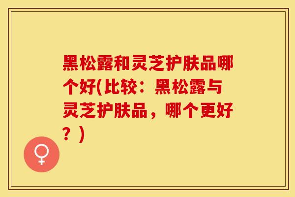 黑松露和灵芝护肤品哪个好(比较：黑松露与灵芝护肤品，哪个更好？)