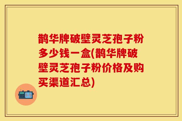 鹊华牌破壁灵芝孢子粉多少钱一盒(鹊华牌破壁灵芝孢子粉价格及购买渠道汇总)