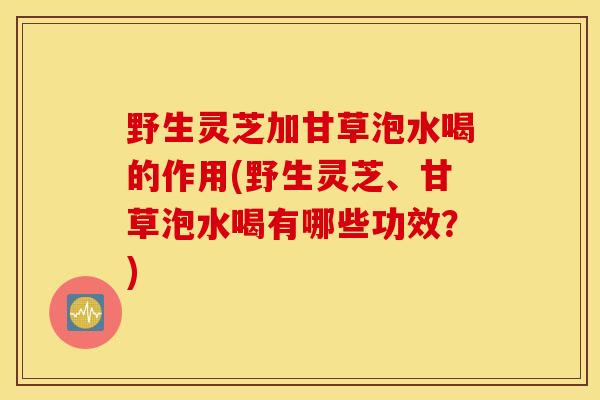 野生灵芝加甘草泡水喝的作用(野生灵芝、甘草泡水喝有哪些功效？)