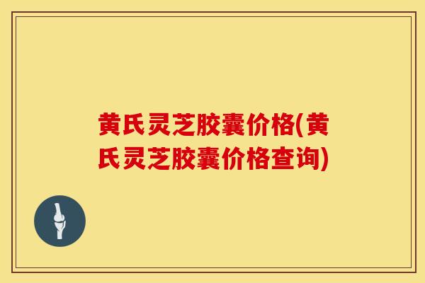 黄氏灵芝胶囊价格(黄氏灵芝胶囊价格查询)