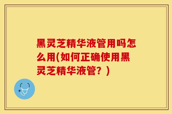 黑灵芝精华液管用吗怎么用(如何正确使用黑灵芝精华液管？)