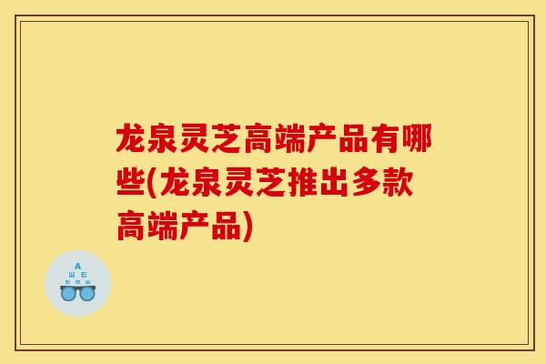 龙泉灵芝高端产品有哪些(龙泉灵芝推出多款高端产品)