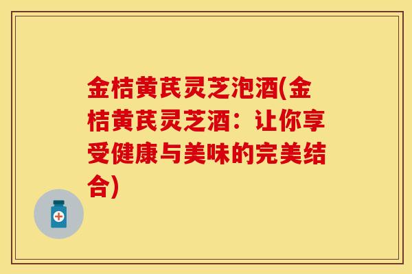 金桔黄芪灵芝泡酒(金桔黄芪灵芝酒：让你享受健康与美味的完美结合)