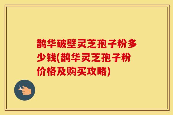 鹊华破壁灵芝孢子粉多少钱(鹊华灵芝孢子粉价格及购买攻略)