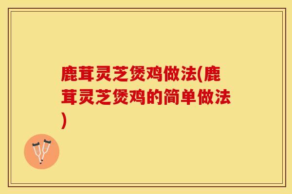 鹿茸灵芝煲鸡做法(鹿茸灵芝煲鸡的简单做法)