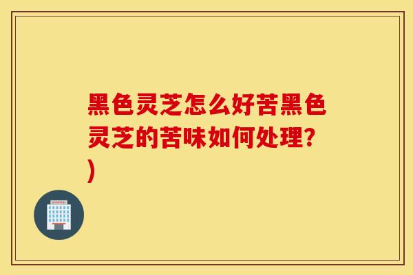 黑色灵芝怎么好苦黑色灵芝的苦味如何处理？)
