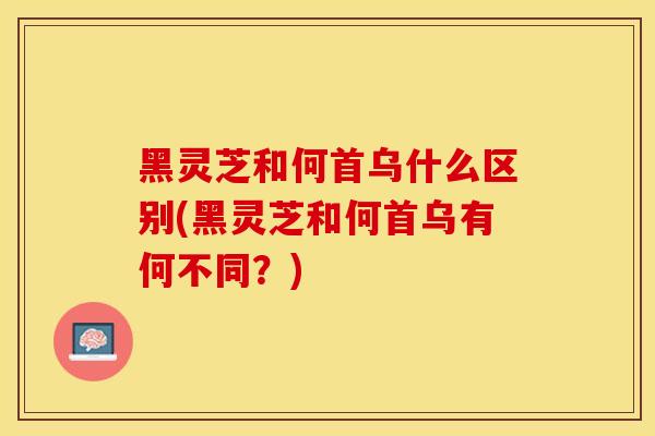 黑灵芝和何首乌什么区别(黑灵芝和何首乌有何不同？)