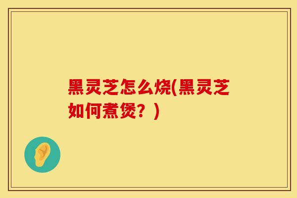 黑灵芝怎么烧(黑灵芝如何煮煲？)