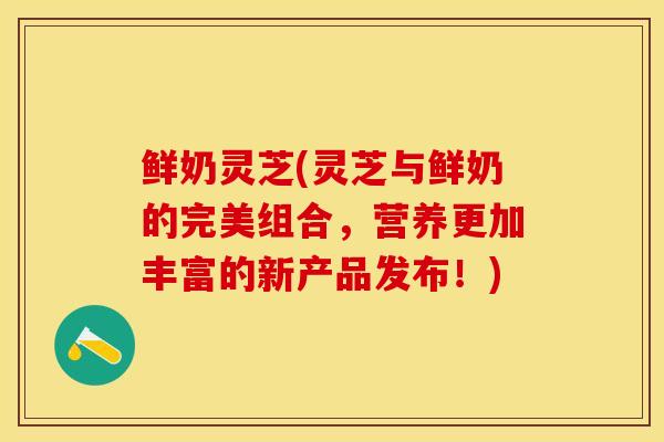 鲜奶灵芝(灵芝与鲜奶的完美组合，营养更加丰富的新产品发布！)