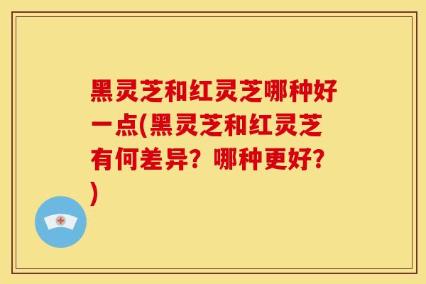 黑灵芝和红灵芝哪种好一点(黑灵芝和红灵芝有何差异？哪种更好？)