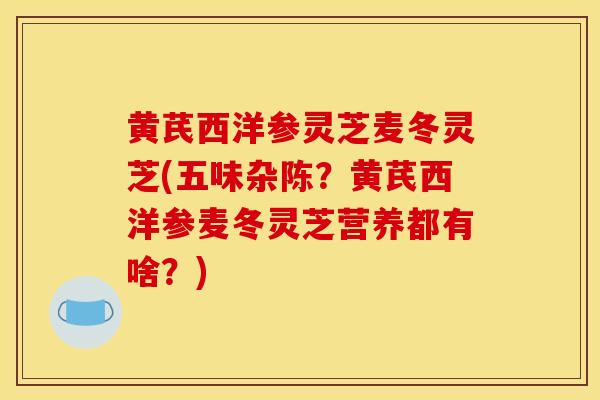 黄芪西洋参灵芝麦冬灵芝(五味杂陈？黄芪西洋参麦冬灵芝营养都有啥？)