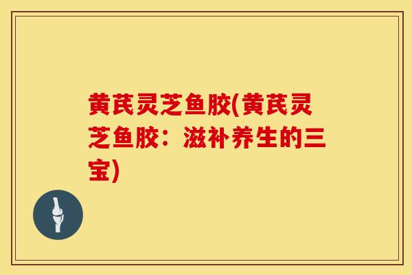黄芪灵芝鱼胶(黄芪灵芝鱼胶：滋补养生的三宝)