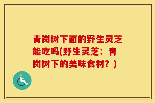 青岗树下面的野生灵芝能吃吗(野生灵芝：青岗树下的美味食材？)