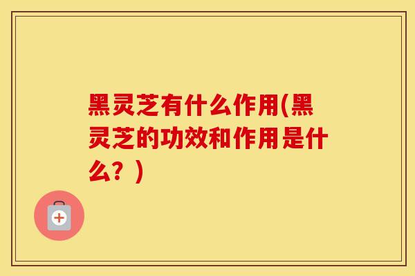 黑灵芝有什么作用(黑灵芝的功效和作用是什么？)