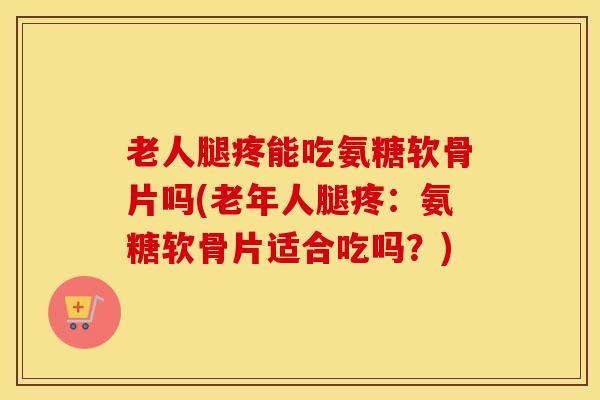 老人腿疼能吃氨糖软骨片吗(老年人腿疼：氨糖软骨片适合吃吗？)