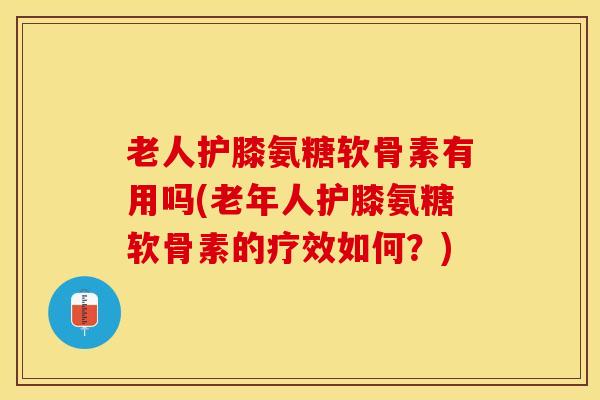 老人护膝氨糖软骨素有用吗(老年人护膝氨糖软骨素的疗效如何？)