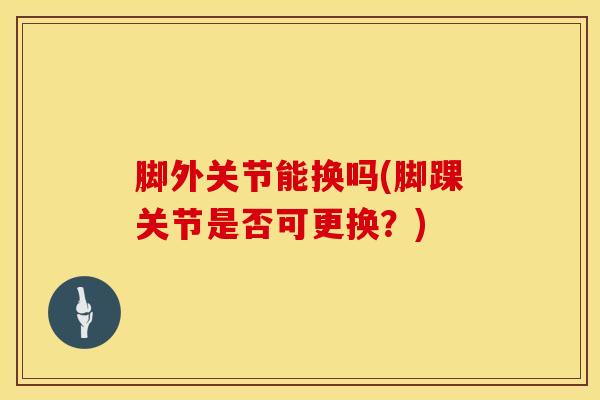 脚外关节能换吗(脚踝关节是否可更换？)