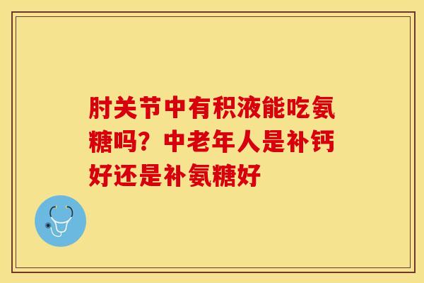 肘关节中有积液能吃氨糖吗？中老年人是补钙好还是补氨糖好